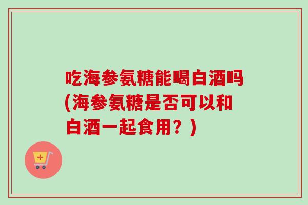 吃海参氨糖能喝白酒吗(海参氨糖是否可以和白酒一起食用？)