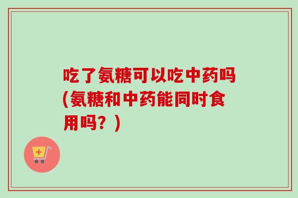 吃了氨糖可以吃中药吗(氨糖和中药能同时食用吗？)