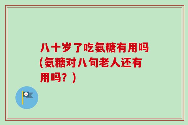 八十岁了吃氨糖有用吗(氨糖对八旬老人还有用吗？)