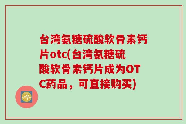台湾氨糖硫酸软骨素钙片otc(台湾氨糖硫酸软骨素钙片成为OTC药品，可直接购买)