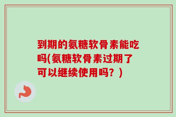 到期的氨糖软骨素能吃吗(氨糖软骨素过期了可以继续使用吗？)