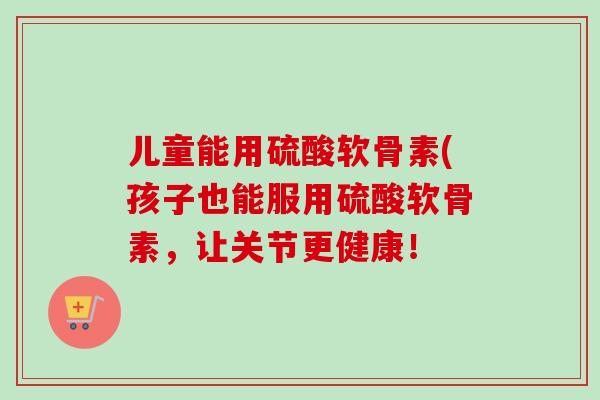 儿童能用硫酸软骨素(孩子也能服用硫酸软骨素，让关节更健康！
