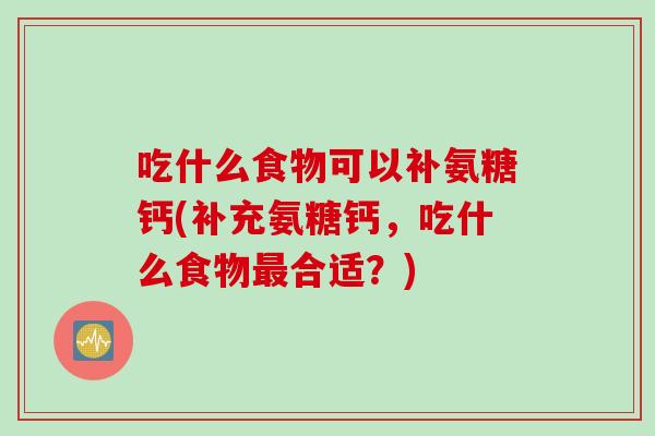 吃什么食物可以补氨糖钙(补充氨糖钙，吃什么食物最合适？)