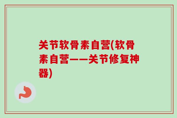 关节软骨素自营(软骨素自营——关节修复神器)