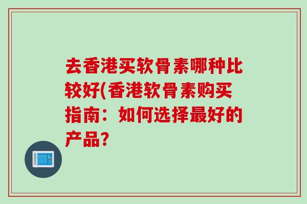 去香港买软骨素哪种比较好(香港软骨素购买指南：如何选择最好的产品？