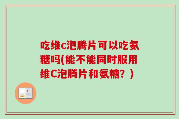 吃维c泡腾片可以吃氨糖吗(能不能同时服用维C泡腾片和氨糖?) 吃维c泡腾片可以吃氨糖吗(能不能同时服用维C泡腾片和氨糖?)