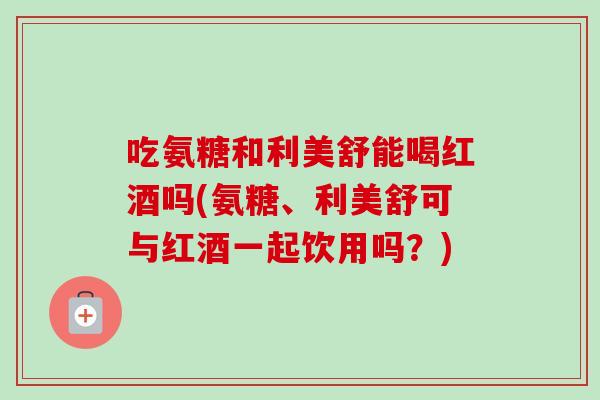 吃氨糖和利美舒能喝红酒吗(氨糖、利美舒可与红酒一起饮用吗？)
