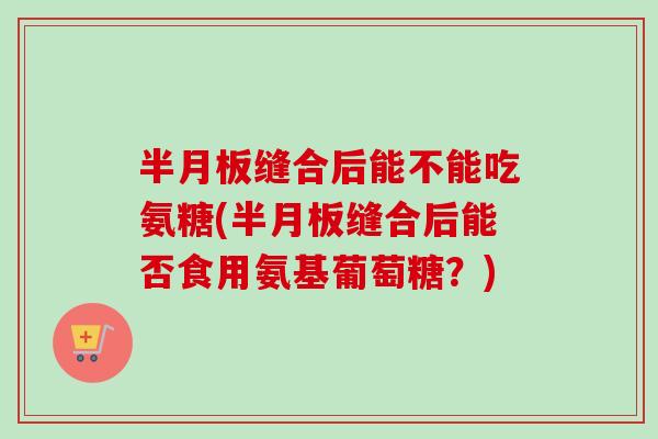 半月板缝合后能不能吃氨糖(半月板缝合后能否食用氨基葡萄糖？)