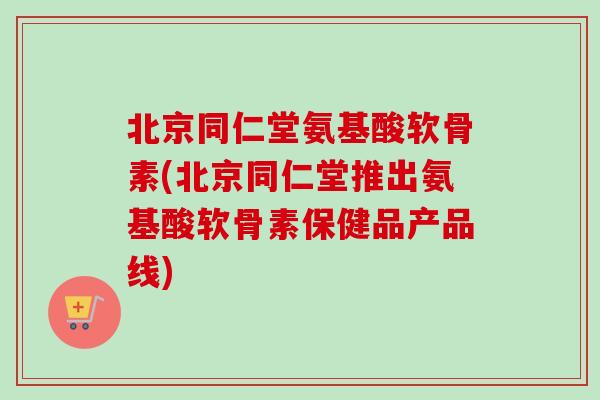 北京同仁堂氨基酸软骨素(北京同仁堂推出氨基酸软骨素保健品产品线)