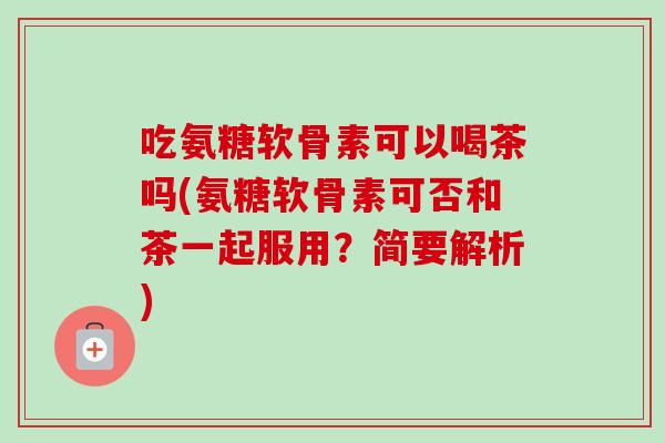 吃氨糖软骨素可以喝茶吗(氨糖软骨素可否和茶一起服用?简要解析) 吃氨糖软骨素可以喝茶吗(氨糖软骨素可否和茶一起服用?简要解析)