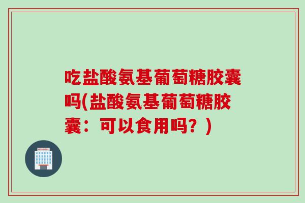 吃盐酸氨基葡萄糖胶囊吗(盐酸氨基葡萄糖胶囊：可以食用吗？)