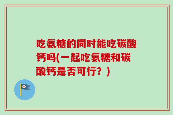 吃氨糖的同时能吃碳酸钙吗(一起吃氨糖和碳酸钙是否可行？)