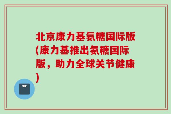 北京康力基氨糖国际版(康力基推出氨糖国际版，助力全球关节健康)