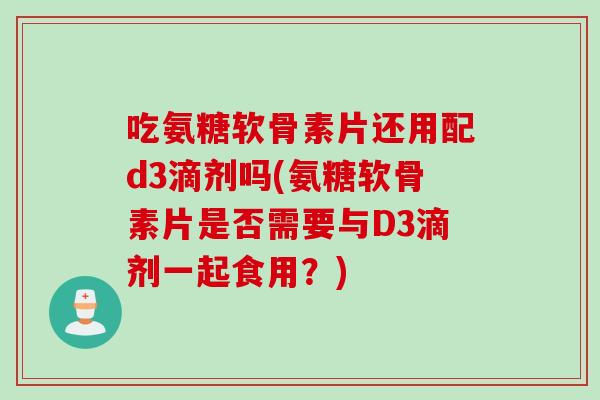 吃氨糖软骨素片还用配d3滴剂吗(氨糖软骨素片是否需要与D3滴剂一起食用？)
