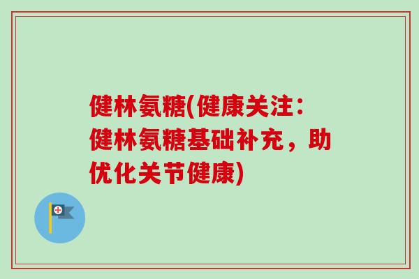 健林氨糖(健康关注：健林氨糖基础补充，助优化关节健康)