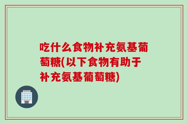 吃什么食物补充氨基葡萄糖(以下食物有助于补充氨基葡萄糖)