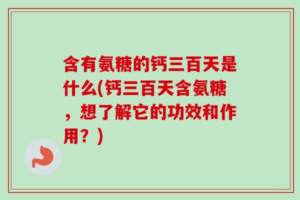 含有氨糖的钙三百天是什么(钙三百天含氨糖，想了解它的功效和作用？)