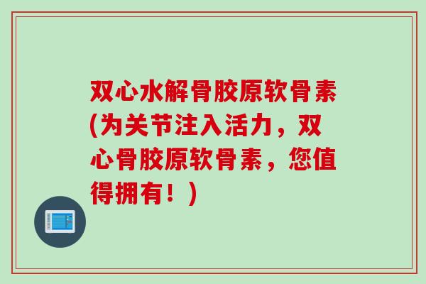 双心水解骨胶原软骨素(为关节注入活力，双心骨胶原软骨素，您值得拥有！)