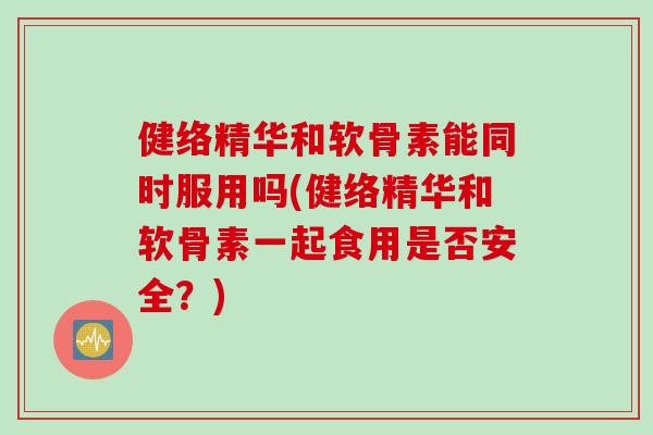 健络精华和软骨素能同时服用吗(健络精华和软骨素一起食用是否安全？)