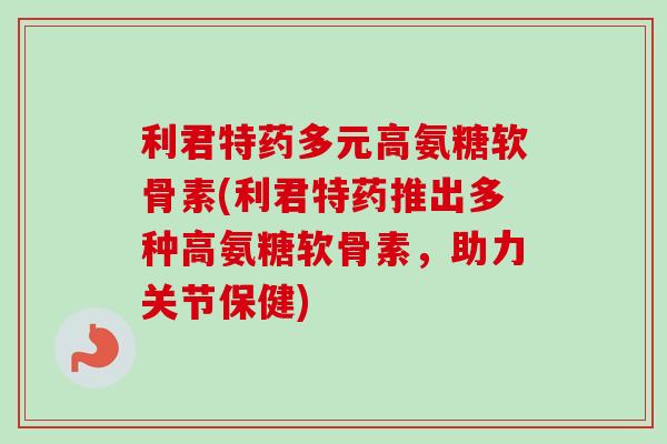 利君特药多元高氨糖软骨素(利君特药推出多种高氨糖软骨素，助力关节保健)