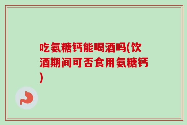 吃氨糖钙能喝酒吗(饮酒期间可否食用氨糖钙)