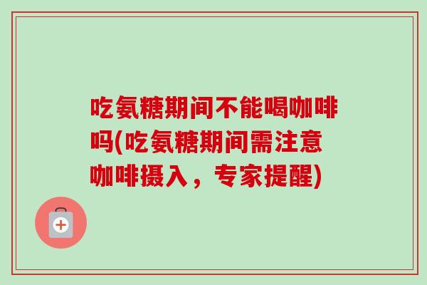吃氨糖期间不能喝咖啡吗(吃氨糖期间需注意咖啡摄入，专家提醒)