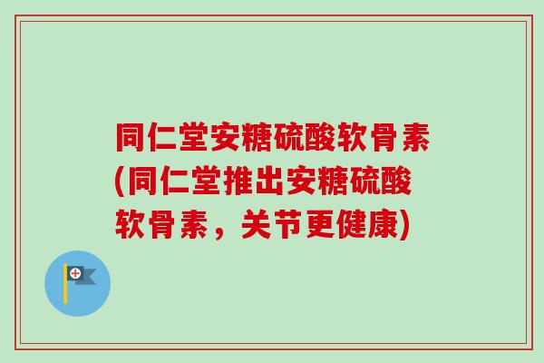 同仁堂安糖硫酸软骨素(同仁堂推出安糖硫酸软骨素，关节更健康)