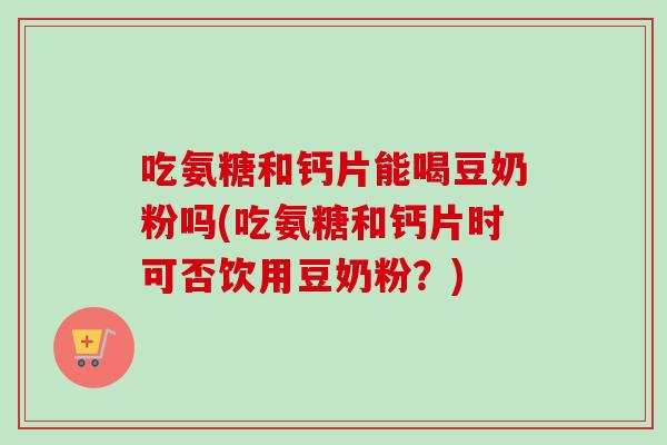 吃氨糖和钙片能喝豆奶粉吗(吃氨糖和钙片时可否饮用豆奶粉?) 吃氨糖和钙片能喝豆奶粉吗(吃氨糖和钙片时可否饮用豆奶粉?)