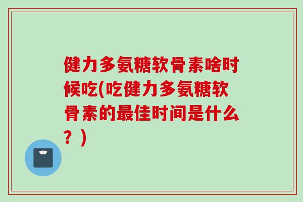 健力多氨糖软骨素啥时候吃(吃健力多氨糖软骨素的佳时间是什么?) 健力多氨糖软骨素啥时候吃(吃健力多氨糖软骨素的佳时间是什么?)