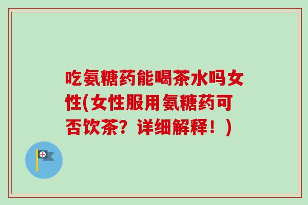 吃氨糖药能喝茶水吗女性(女性服用氨糖药可否饮茶？详细解释！)