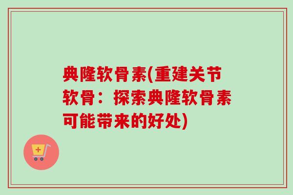 典隆软骨素(重建关节软骨：探索典隆软骨素可能带来的好处)