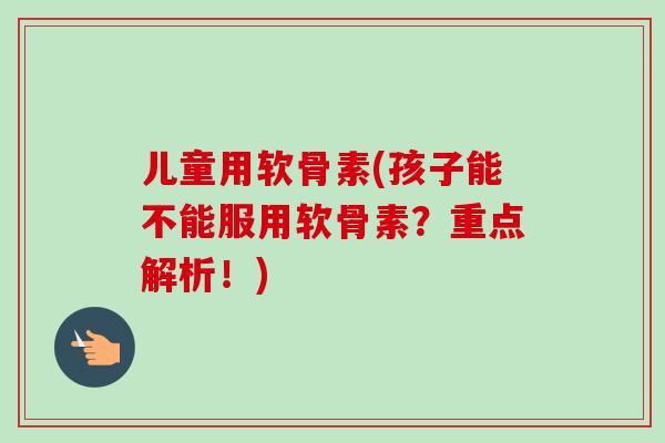 儿童用软骨素(孩子能不能服用软骨素？重点解析！)