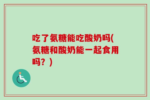 吃了氨糖能吃酸奶吗(氨糖和酸奶能一起食用吗？)