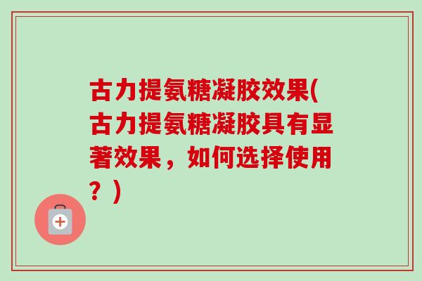 古力提氨糖凝胶效果(古力提氨糖凝胶具有显著效果，如何选择使用？)