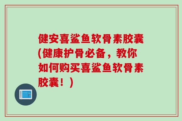 健安喜鲨鱼软骨素胶囊(健康护骨必备，教你如何购买喜鲨鱼软骨素胶囊！)