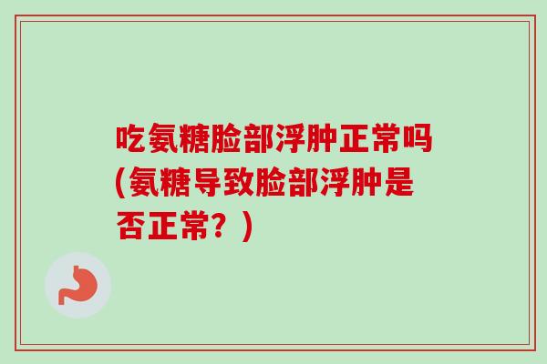 吃氨糖脸部浮肿正常吗(氨糖导致脸部浮肿是否正常？)