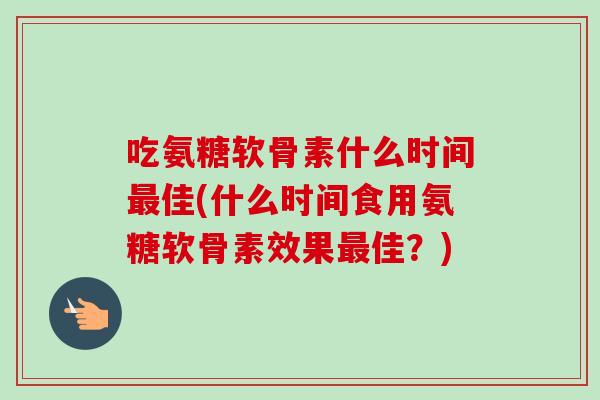 吃氨糖软骨素什么时间佳(什么时间食用氨糖软骨素效果佳?) 吃氨糖软骨素什么时间佳(什么时间食用氨糖软骨素效果佳?)