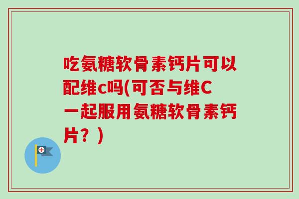 吃氨糖软骨素钙片可以配维c吗(可否与维C一起服用氨糖软骨素钙片？)
