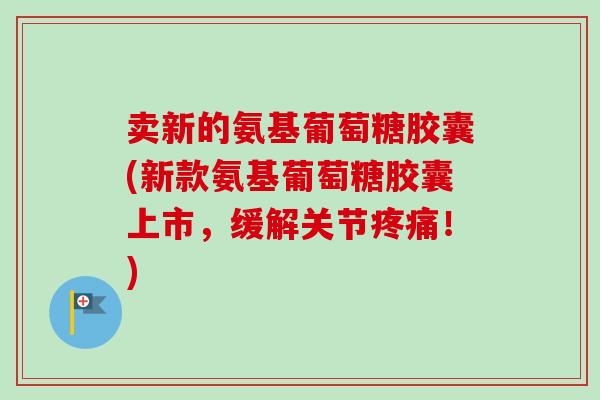 卖新的氨基葡萄糖胶囊(新款氨基葡萄糖胶囊上市，缓解关节疼痛！)