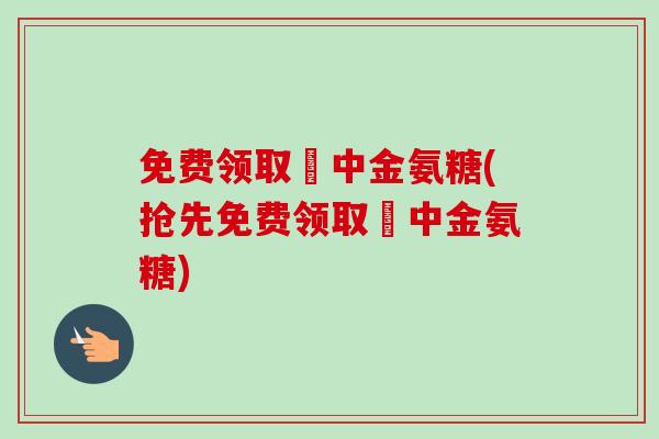 免费领取傦中金氨糖(抢先免费领取傦中金氨糖) 免费领取傦中金氨糖(抢先免费领取傦中金氨糖)