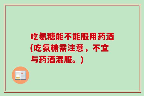吃氨糖能不能服用药酒(吃氨糖需注意，不宜与药酒混服。)