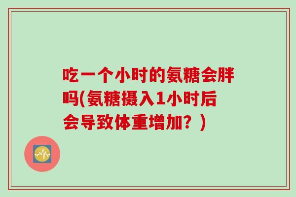 吃一个小时的氨糖会胖吗(氨糖摄入1小时后会导致体重增加？)