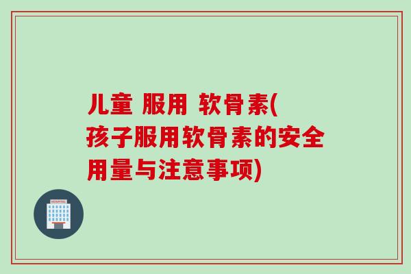 儿童 服用 软骨素(孩子服用软骨素的安全用量与注意事项)