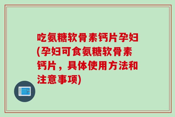 吃氨糖软骨素钙片孕妇(孕妇可食氨糖软骨素钙片，具体使用方法和注意事项)