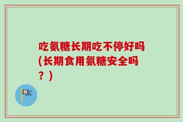 吃氨糖长期吃不停好吗(长期食用氨糖安全吗？)