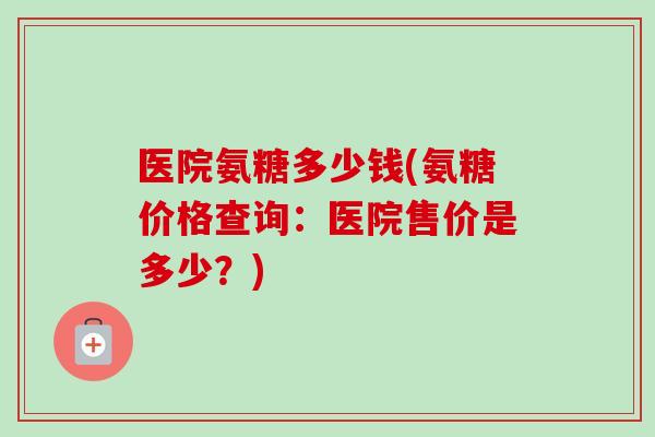 医院氨糖多少钱(氨糖价格查询：医院售价是多少？)