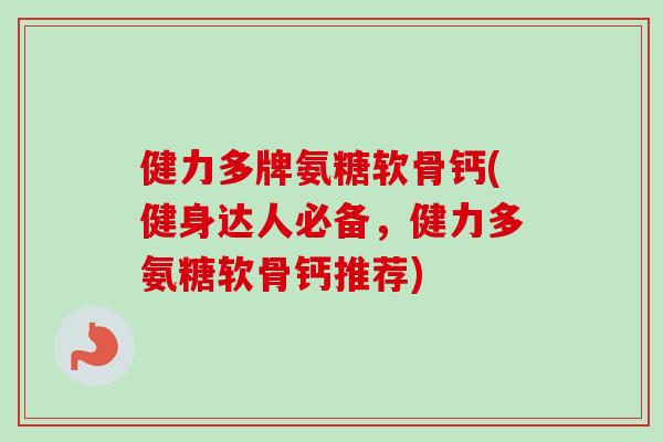 健力多牌氨糖软骨钙(健身达人必备，健力多氨糖软骨钙推荐)