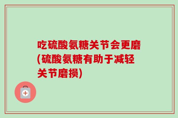 吃硫酸氨糖关节会更磨(硫酸氨糖有助于减轻关节磨损)