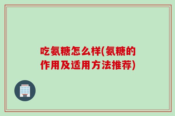 吃氨糖怎么样(氨糖的作用及适用方法推荐)