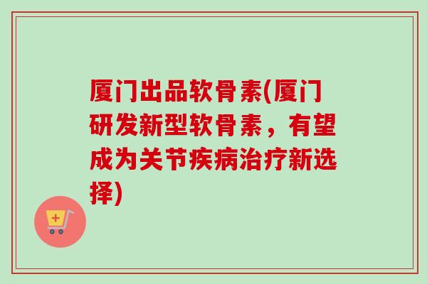 厦门出品软骨素(厦门研发新型软骨素，有望成为关节疾病治疗新选择)